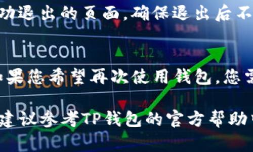 退出TP钱包的步骤相对简单。下面是具体步骤，帮助用户安全退出TP钱包。

步骤一：打开TP钱包应用
首先，您需要在您的设备上找到TP钱包的应用程序并打开它。如果您尚未登录，请先输入您的登录凭证。

步骤二：进入个人中心
打开应用后，通常在首页的右下角会有一个“个人”或“我的”选项。点击进入个人中心，以便找到更多的账号管理设置。

步骤三：找到退出登录选项
在个人中心页面，向下滚动寻找“退出登录”或“注销”按钮。这个选项一般在页面的底部，确保您能清晰看到。

步骤四：确认退出
点击“退出登录”选项后，系统可能会弹出确认框，询问您是否确定要退出。请确认您的选择，以确保不会误操作。

步骤五：查看退出状态
如果退出成功，您应该能够回到登录界面，或是一个提示您已经成功退出的页面。确保退出后不再保存任何敏感信息。

额外注意事项
在退出TP钱包之前，请确保您已完成重要的交易或操作。退出后，如果您希望再次使用钱包，您需要重新登录。此外，确保在公共设备上注销，以保护您的钱财安全。

以上就是退出TP钱包的基本步骤。如果您在使用中遇到其他问题，建议参考TP钱包的官方帮助中心或联系客服以获取更详细的指导。